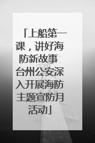 上船第一课，讲好海防新故事 台州公安深入开展海防主题宣防月活动