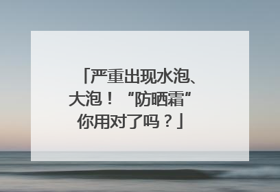 严重出现水泡、大泡！“防晒霜”你用对了吗？