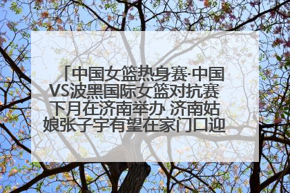 中国女篮热身赛·中国VS波黑国际女篮对抗赛下月在济南举办 济南姑娘张子宇有望在家门口迎来国家队首秀