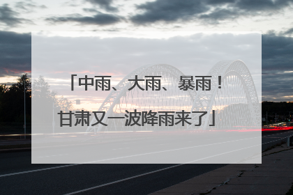 中雨、大雨、暴雨！甘肃又一波降雨来了