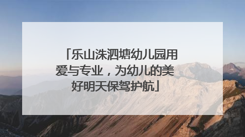 乐山洙泗塘幼儿园用爱与专业，为幼儿的美好明天保驾护航