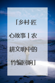 乡村·匠心故事丨农耕文明中的竹编回响