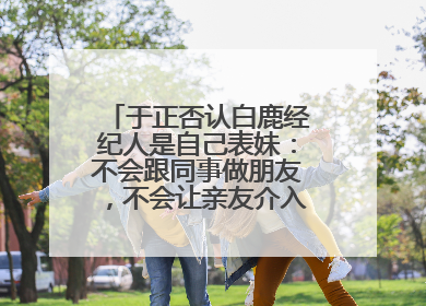 于正否认白鹿经纪人是自己表妹：不会跟同事做朋友，不会让亲友介入到我的工作