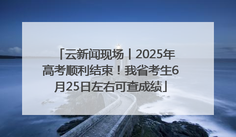 云新闻现场丨2025年高考顺利结束！我省考生6月25日左右可查成绩