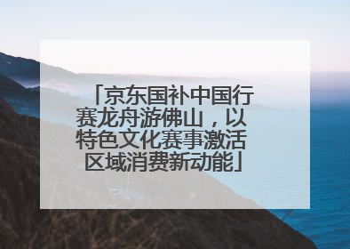 京东国补中国行赛龙舟游佛山，以特色文化赛事激活区域消费新动能