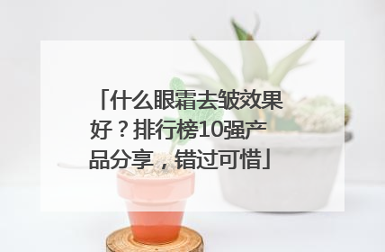 什么眼霜去皱效果好？排行榜10强产品分享，错过可惜