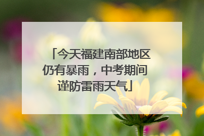 今天福建南部地区仍有暴雨，中考期间谨防雷雨天气