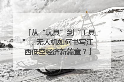 从“玩具”到“工具”，无人机如何书写江西低空经济新篇章？