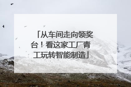 从车间走向领奖台！看这家工厂青工玩转智能制造