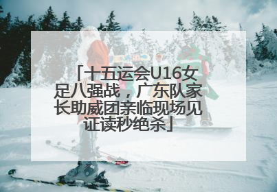 十五运会U16女足八强战，广东队家长助威团亲临现场见证读秒绝杀
