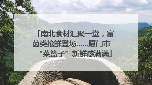 南北食材汇聚一堂，富菌类抢鲜登场……厦门市“菜篮子”新鲜感满满