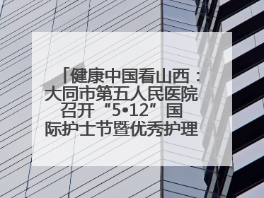 健康中国看山西：大同市第五人民医院召开“5•12”国际护士节暨优秀护理集体与优秀护理工作者表彰大会