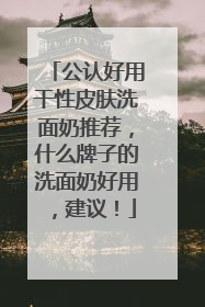 公认好用干性皮肤洗面奶推荐，什么牌子的洗面奶好用，建议！