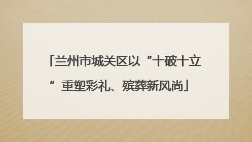 兰州市城关区以“十破十立”重塑彩礼、殡葬新风尚
