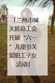 兰州市城关区总工会开展“六一”儿童节关爱职工子女活动