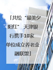 共绘“最美夕阳红” 天津银行携手10家 单位成立养老金融联盟