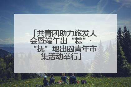 共青团助力旅发大会暨端午出“粽”·“抚”地出圈青年市集活动举行