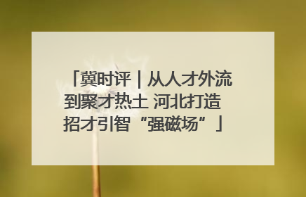 冀时评｜从人才外流到聚才热土 河北打造招才引智“强磁场”