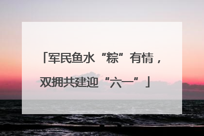 军民鱼水“粽”有情，双拥共建迎“六一”