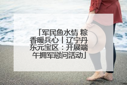 军民鱼水情 粽香暖兵心丨辽宁丹东元宝区：开展端午拥军慰问活动