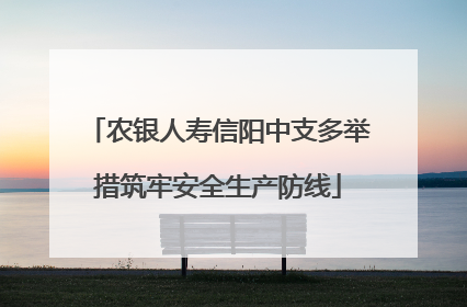 农银人寿信阳中支多举措筑牢安全生产防线