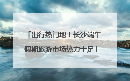 出行热门地！长沙端午假期旅游市场热力十足