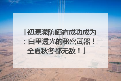 初源漾防晒霜成功成为：白里透光的秘密武器！全夏秋冬都无敌！