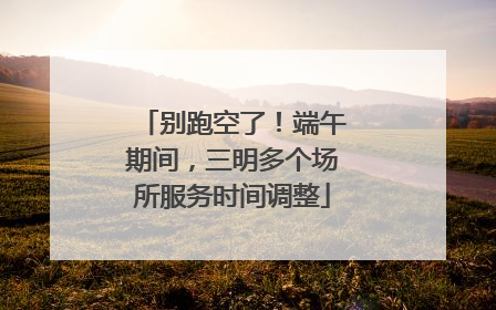 别跑空了！端午期间，三明多个场所服务时间调整
