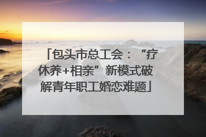 包头市总工会：“疗休养+相亲”新模式破解青年职工婚恋难题
