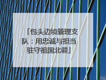 包头边境管理支队：用忠诚与担当驻守祖国北疆