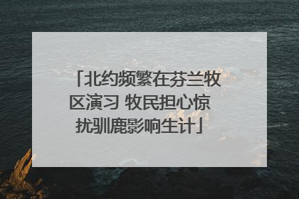 北约频繁在芬兰牧区演习 牧民担心惊扰驯鹿影响生计