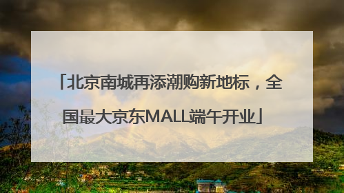 北京南城再添潮购新地标，全国最大京东MALL端午开业