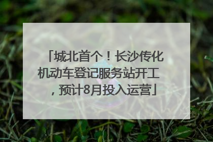 城北首个！长沙传化机动车登记服务站开工，预计8月投入运营