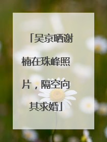 吴京晒谢楠在珠峰照片，隔空向其求婚