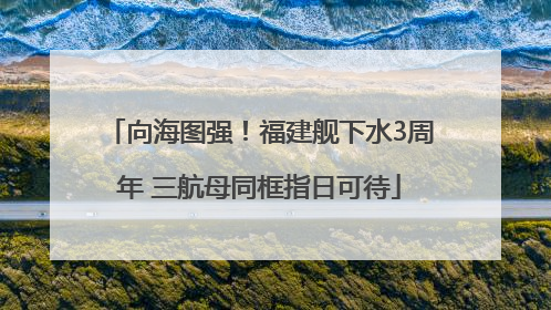 向海图强！福建舰下水3周年 三航母同框指日可待