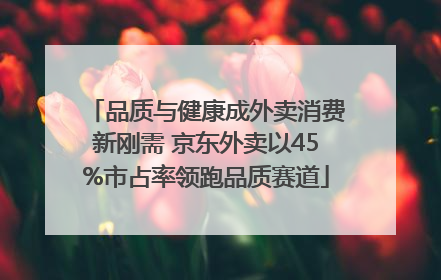 品质与健康成外卖消费新刚需 京东外卖以45%市占率领跑品质赛道