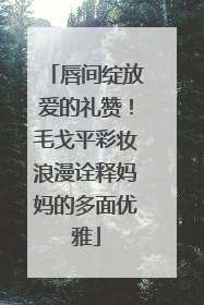 唇间绽放爱的礼赞！毛戈平彩妆浪漫诠释妈妈的多面优雅