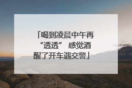喝到凌晨中午再“透透” 感觉酒醒了开车遇交警