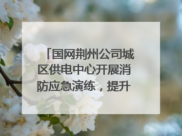 国网荆州公司城区供电中心开展消防应急演练，提升应急处置能力