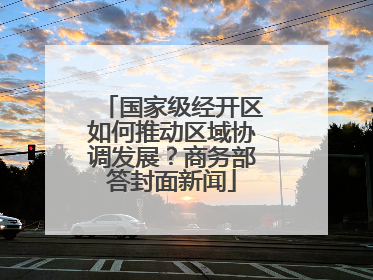 国家级经开区如何推动区域协调发展？商务部答封面新闻
