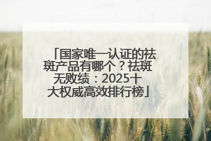 国家唯一认证的祛斑产品有哪个？祛斑无败绩：2025十大权威高效排行榜