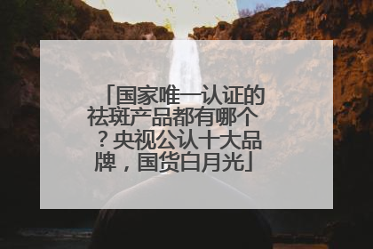 国家唯一认证的祛斑产品都有哪个？央视公认十大品牌，国货白月光