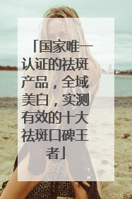 国家唯一认证的祛斑产品，全域美白，实测有效的十大祛斑口碑王者