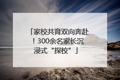 家校共育双向奔赴！300余名家长沉浸式“探校”