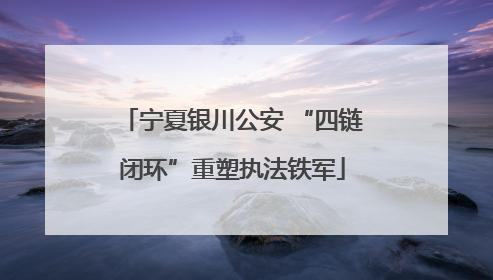 宁夏银川公安 “四链闭环”重塑执法铁军