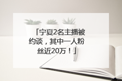 宁夏2名主播被约谈，其中一人粉丝近20万！
