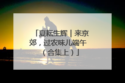 夏耘生辉｜来京郊，过农味儿端午（合集上）