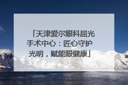 天津爱尔眼科屈光手术中心：匠心守护光明，赋能眼健康
