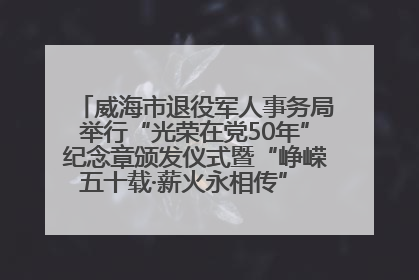 威海市退役军人事务局举行“光荣在党50年”纪念章颁发仪式暨“峥嵘五十载·薪火永相传” 主题党日活动