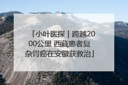 小叶医探｜跨越2000公里 西藏患者复杂胃癌在安徽获救治
